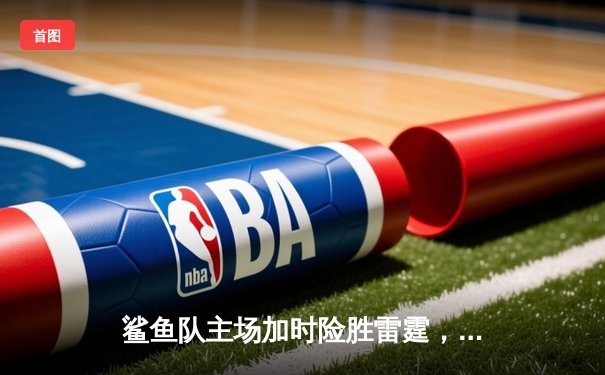 鲨鱼队主场加时险胜雷霆，新星李傲砍下35分创生涯新高