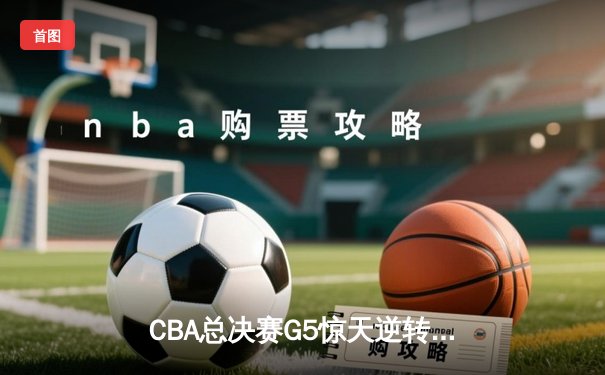 CBA总决赛G5惊天逆转！辽宁本钢加时险胜广东宏远夺队史第四冠