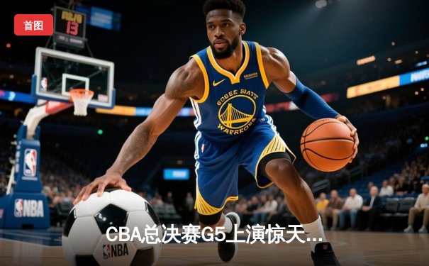 CBA总决赛G5上演惊天逆转 辽宁本钢加时险胜广东宏远成功卫冕